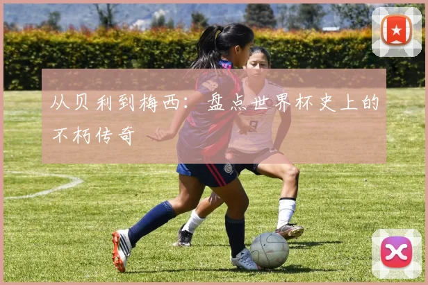 从贝利到梅西：盘点世界杯史上的不朽传奇