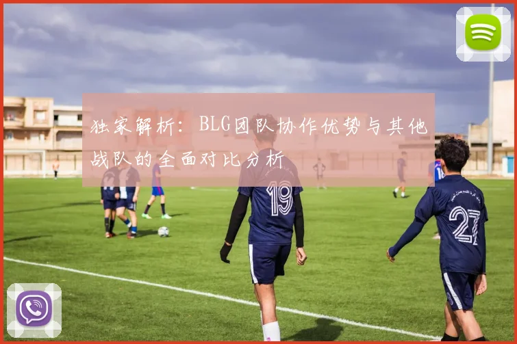 独家解析：BLG团队协作优势与其他战队的全面对比分析