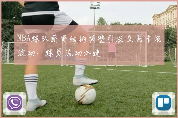 NBA球队薪资结构调整引发交易市场波动，球员流动加速