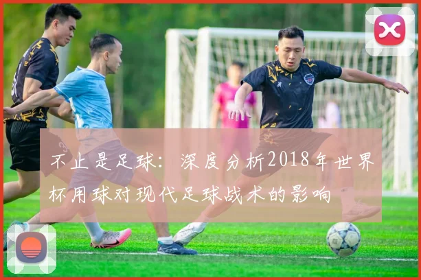 不止是足球：深度分析2018年世界杯用球对现代足球战术的影响