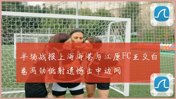 半场战报上海海港与江原FC互交白卷冯劲低射遗憾击中边网