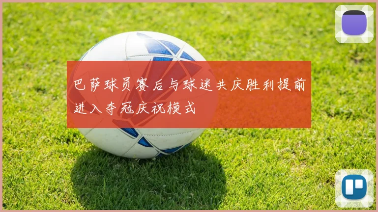 巴萨球员赛后与球迷共庆胜利提前进入夺冠庆祝模式