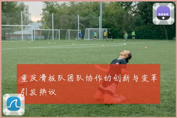 重庆滑板队团队协作的创新与变革引发热议